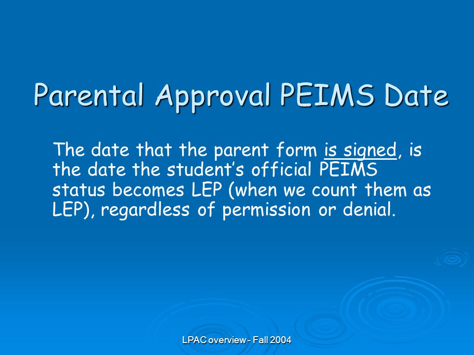 LPAC overview - Fall 2004 Parental Approval PEIMS Date The date that the parent form is signed, is the date the student’s official PEIMS status becomes LEP (when we count them as LEP), regardless of permission or denial.