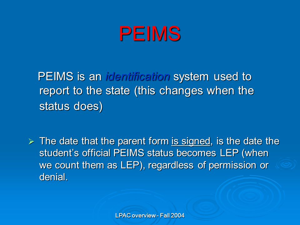 LPAC overview - Fall 2004 PEIMS PEIMS is an identification system used to report to the state (this changes when the status does) PEIMS is an identification system used to report to the state (this changes when the status does)  The date that the parent form is signed, is the date the student’s official PEIMS status becomes LEP (when we count them as LEP), regardless of permission or denial.