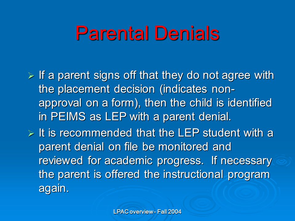LPAC overview - Fall 2004 Parental Denials  If a parent signs off that they do not agree with the placement decision (indicates non- approval on a form), then the child is identified in PEIMS as LEP with a parent denial.