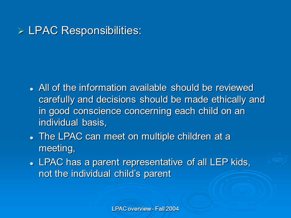 LPAC overview - Fall 2004  LPAC Responsibilities: All of the information available should be reviewed carefully and decisions should be made ethically and in good conscience concerning each child on an individual basis, All of the information available should be reviewed carefully and decisions should be made ethically and in good conscience concerning each child on an individual basis, The LPAC can meet on multiple children at a meeting, The LPAC can meet on multiple children at a meeting, LPAC has a parent representative of all LEP kids, not the individual child’s parent LPAC has a parent representative of all LEP kids, not the individual child’s parent