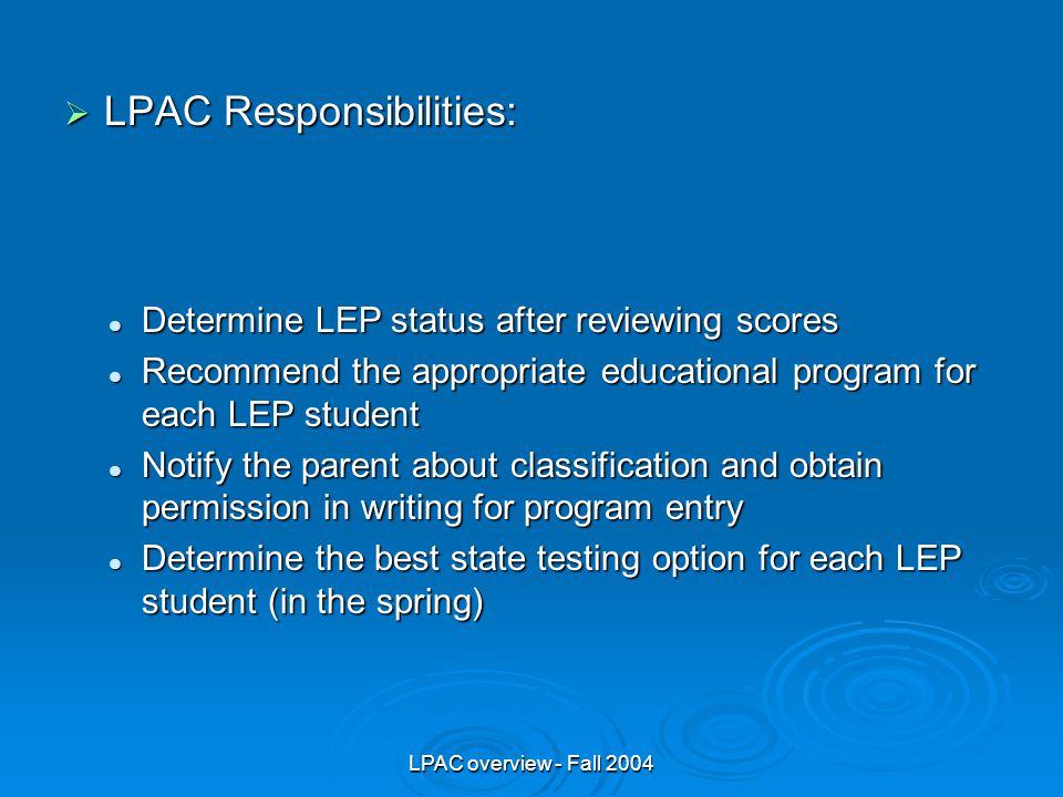 LPAC overview - Fall 2004  LPAC Responsibilities: Determine LEP status after reviewing scores Determine LEP status after reviewing scores Recommend the appropriate educational program for each LEP student Recommend the appropriate educational program for each LEP student Notify the parent about classification and obtain permission in writing for program entry Notify the parent about classification and obtain permission in writing for program entry Determine the best state testing option for each LEP student (in the spring) Determine the best state testing option for each LEP student (in the spring)