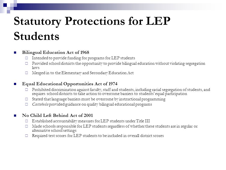 Statutory Protections for LEP Students Bilingual Education Act of 1968  Intended to provide funding for programs for LEP students  Provided school districts the opportunity to provide bilingual education without violating segregation laws  Merged in to the Elementary and Secondary Education Act Equal Educational Opportunities Act of 1974  Prohibited discrimination against faculty, staff and students, including racial segregation of students, and requires school districts to take action to overcome barriers to students equal participation  Stated that language barriers must be overcome by instructional programming  Castañeda provided guidance on quality bilingual educational programs No Child Left Behind Act of 2001  Established accountability measures for LEP students under Title III  Made schools responsible for LEP students regardless of whether these students are in regular or alternative school settings  Required test scores for LEP students to be included in overall district scores