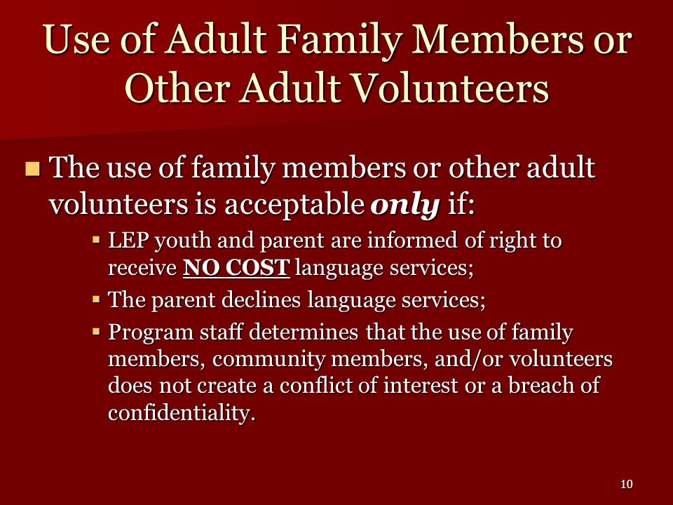 10 Use of Adult Family Members or Other Adult Volunteers The use of family members or other adult volunteers is acceptable only if: The use of family members or other adult volunteers is acceptable only if:  LEP youth and parent are informed of right to receive NO COST language services;  The parent declines language services;  Program staff determines that the use of family members, community members, and/or volunteers does not create a conflict of interest or a breach of confidentiality.