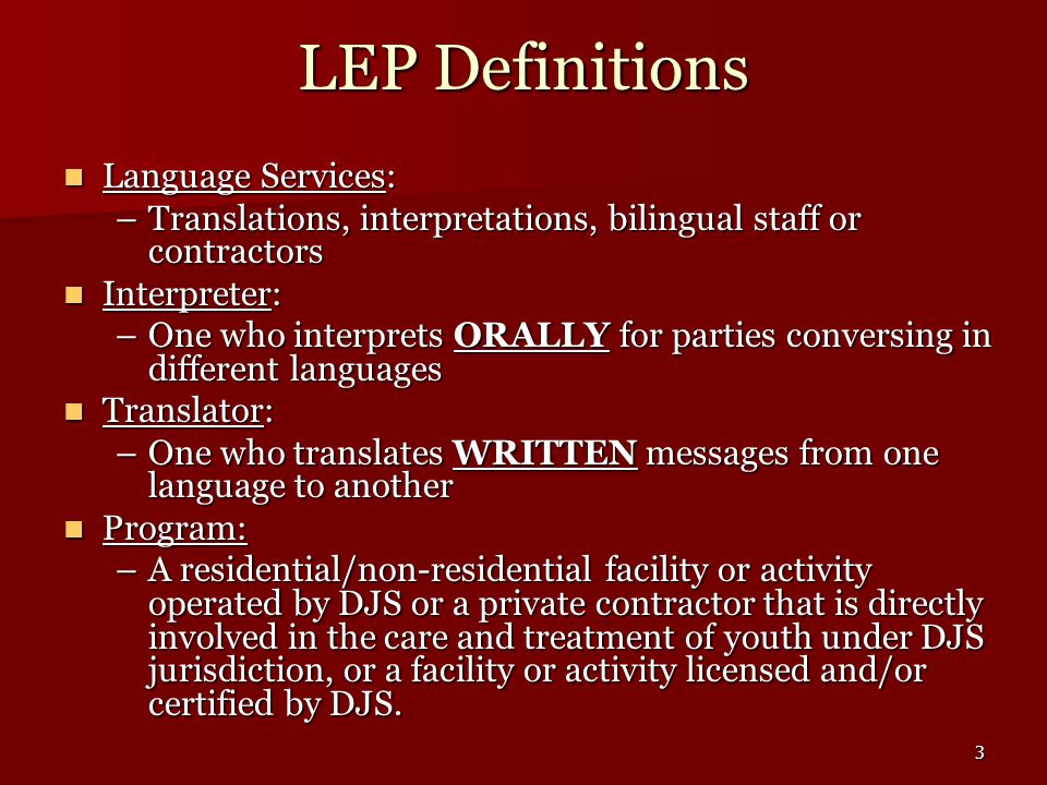 3 LEP Definitions Language Services: Language Services: –Translations, interpretations, bilingual staff or contractors Interpreter: Interpreter: –One who interprets ORALLY for parties conversing in different languages Translator: Translator: –One who translates WRITTEN messages from one language to another Program: Program: –A residential/non-residential facility or activity operated by DJS or a private contractor that is directly involved in the care and treatment of youth under DJS jurisdiction, or a facility or activity licensed and/or certified by DJS.