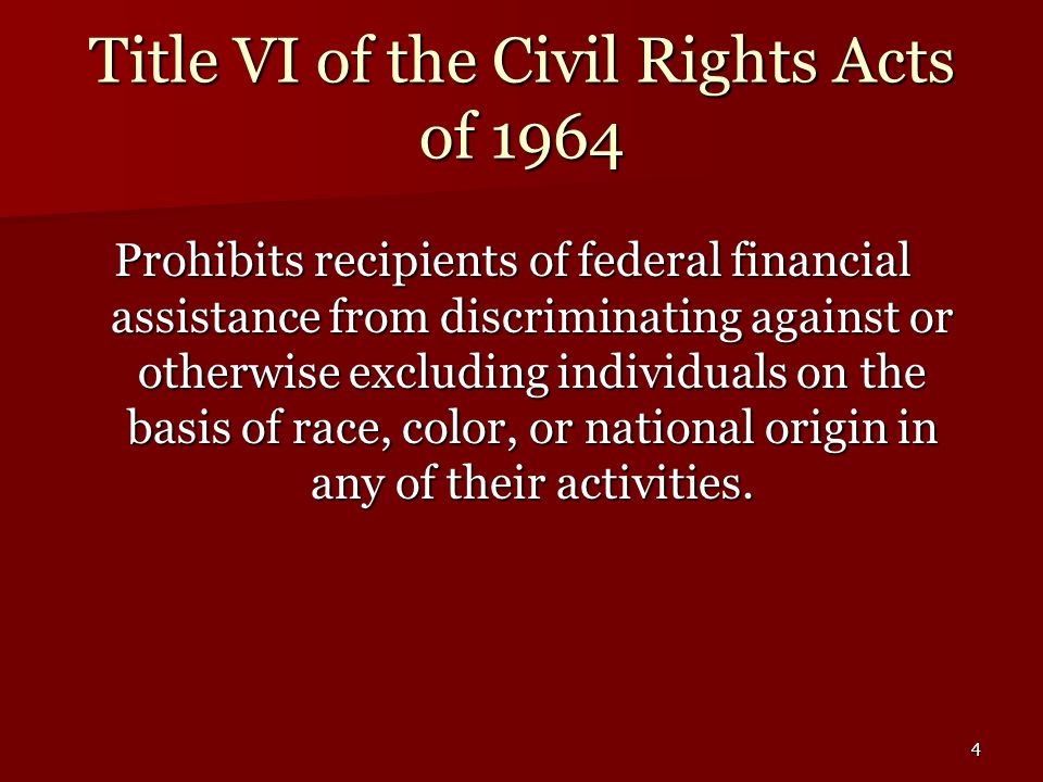 4 Title VI of the Civil Rights Acts of 1964 Prohibits recipients of federal financial assistance from discriminating against or otherwise excluding individuals on the basis of race, color, or national origin in any of their activities.