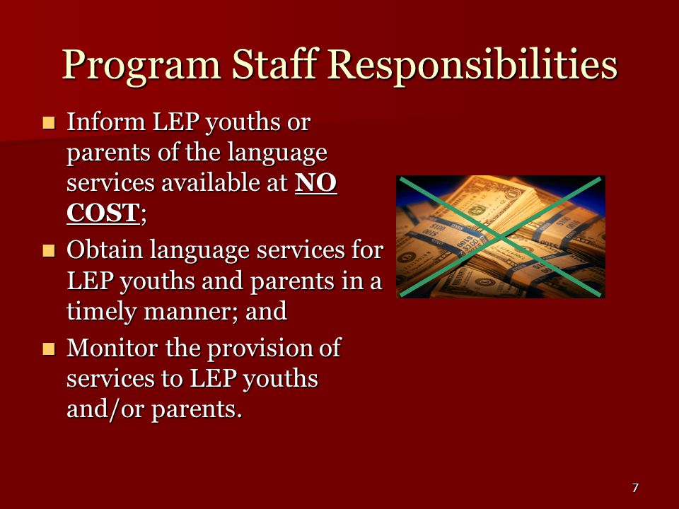 7 Program Staff Responsibilities Inform LEP youths or parents of the language services available at NO COST; Inform LEP youths or parents of the language services available at NO COST; Obtain language services for LEP youths and parents in a timely manner; and Obtain language services for LEP youths and parents in a timely manner; and Monitor the provision of services to LEP youths and/or parents.