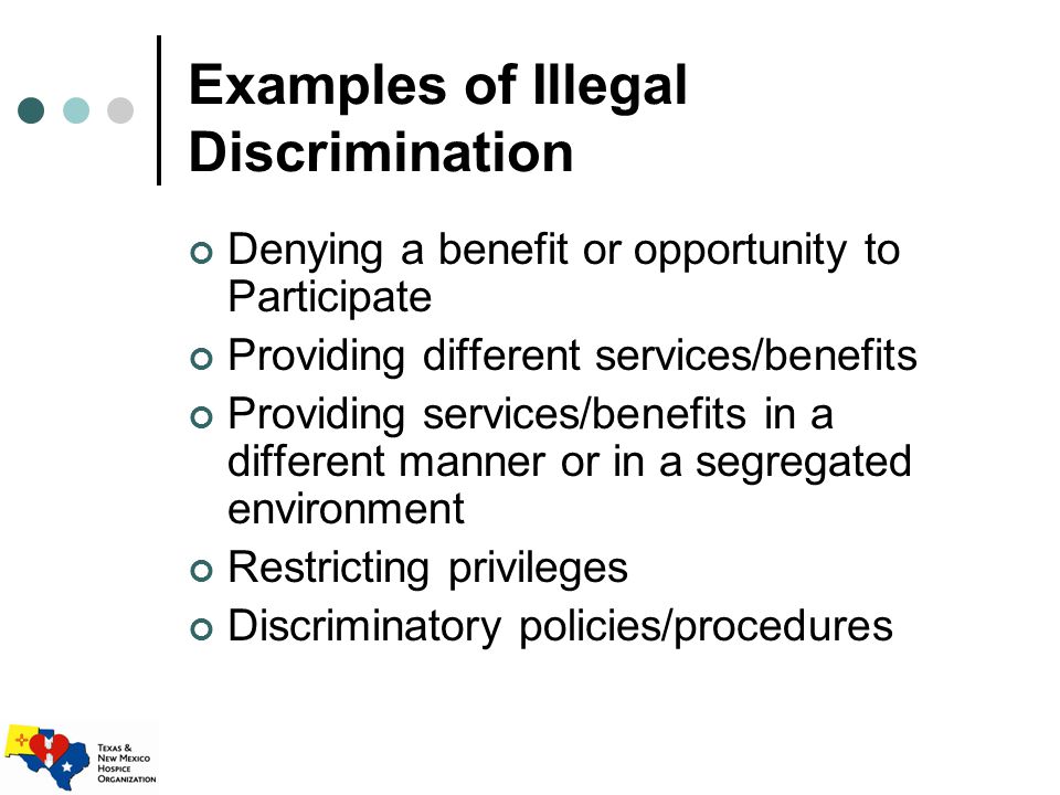 Examples of Illegal Discrimination Denying a benefit or opportunity to Participate Providing different services/benefits Providing services/benefits in a different manner or in a segregated environment Restricting privileges Discriminatory policies/procedures