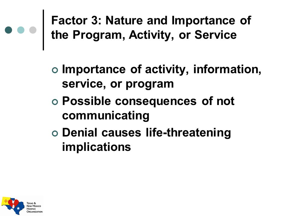 Factor 3: Nature and Importance of the Program, Activity, or Service Importance of activity, information, service, or program Possible consequences of not communicating Denial causes life-threatening implications