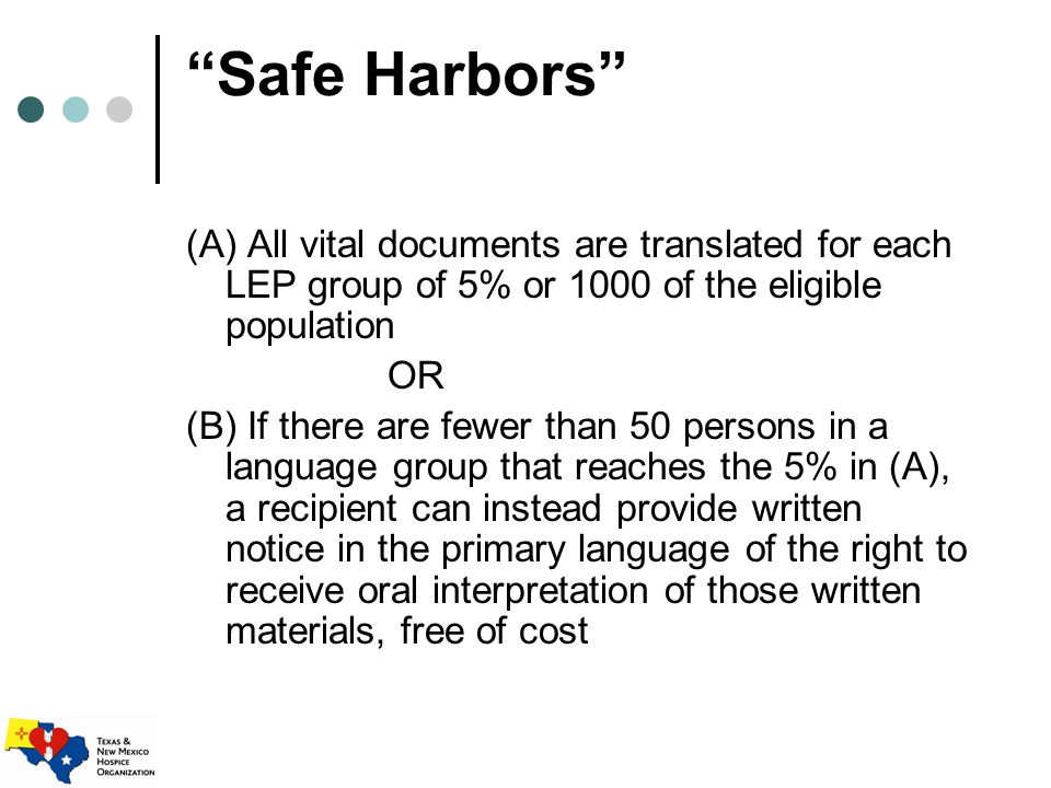Safe Harbors (A) All vital documents are translated for each LEP group of 5% or 1000 of the eligible population OR (B) If there are fewer than 50 persons in a language group that reaches the 5% in (A), a recipient can instead provide written notice in the primary language of the right to receive oral interpretation of those written materials, free of cost