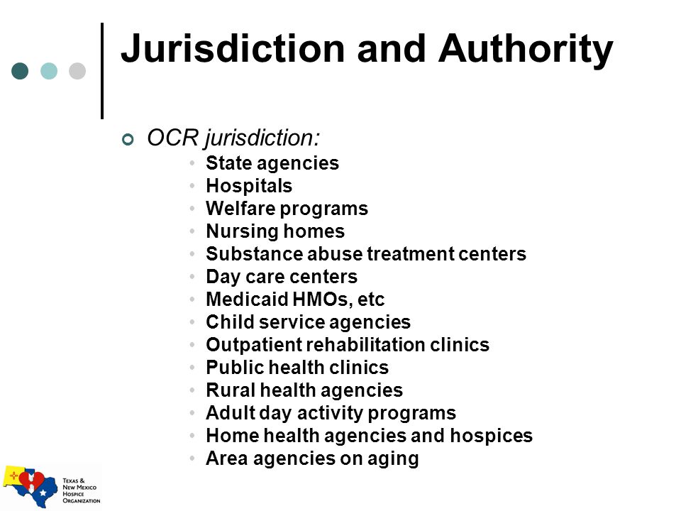 Jurisdiction and Authority OCR jurisdiction: State agencies Hospitals Welfare programs Nursing homes Substance abuse treatment centers Day care centers Medicaid HMOs, etc Child service agencies Outpatient rehabilitation clinics Public health clinics Rural health agencies Adult day activity programs Home health agencies and hospices Area agencies on aging