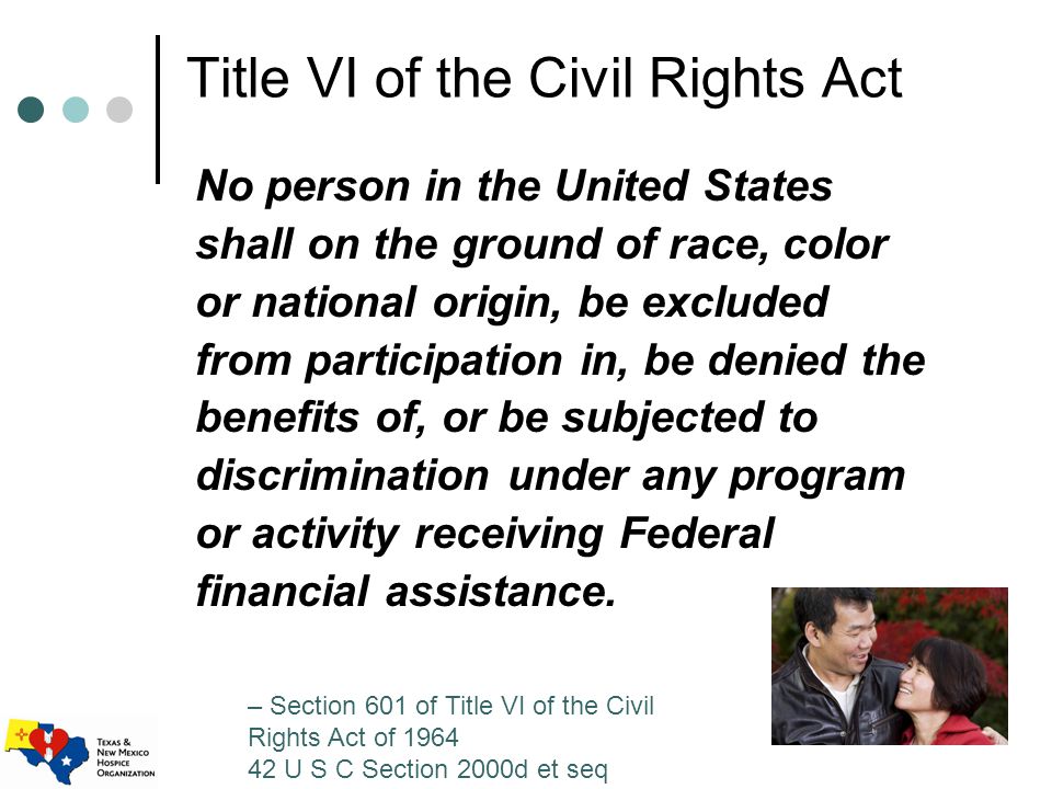 Title VI of the Civil Rights Act No person in the United States shall on the ground of race, color or national origin, be excluded from participation in, be denied the benefits of, or be subjected to discrimination under any program or activity receiving Federal financial assistance.