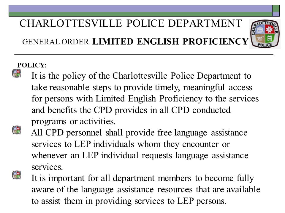 CHARLOTTESVILLE POLICE DEPARTMENT GENERAL ORDER LIMITED ENGLISH PROFICIENCY POLICY: It is the policy of the Charlottesville Police Department to take reasonable steps to provide timely, meaningful access for persons with Limited English Proficiency to the services and benefits the CPD provides in all CPD conducted programs or activities.
