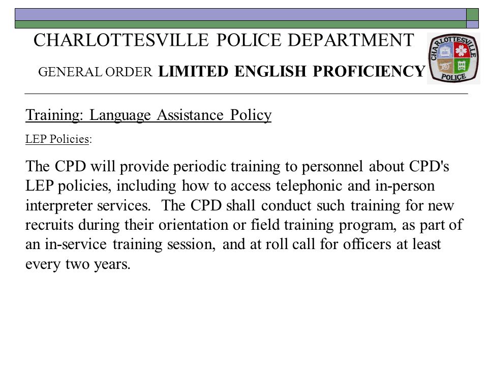 CHARLOTTESVILLE POLICE DEPARTMENT GENERAL ORDER LIMITED ENGLISH PROFICIENCY Training: Language Assistance Policy LEP Policies: The CPD will provide periodic training to personnel about CPD s LEP policies, including how to access telephonic and in-person interpreter services.