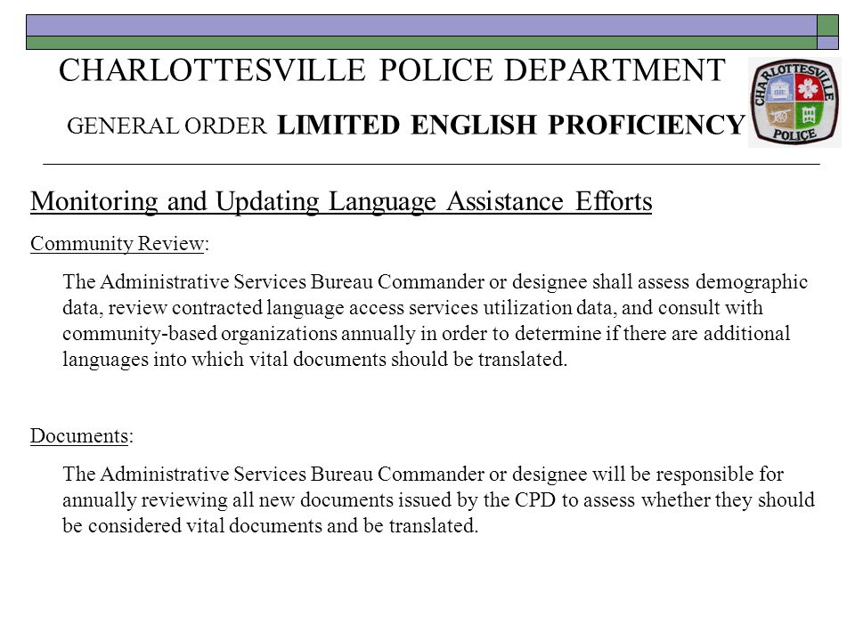CHARLOTTESVILLE POLICE DEPARTMENT GENERAL ORDER LIMITED ENGLISH PROFICIENCY Monitoring and Updating Language Assistance Efforts Community Review: The Administrative Services Bureau Commander or designee shall assess demographic data, review contracted language access services utilization data, and consult with community-based organizations annually in order to determine if there are additional languages into which vital documents should be translated.