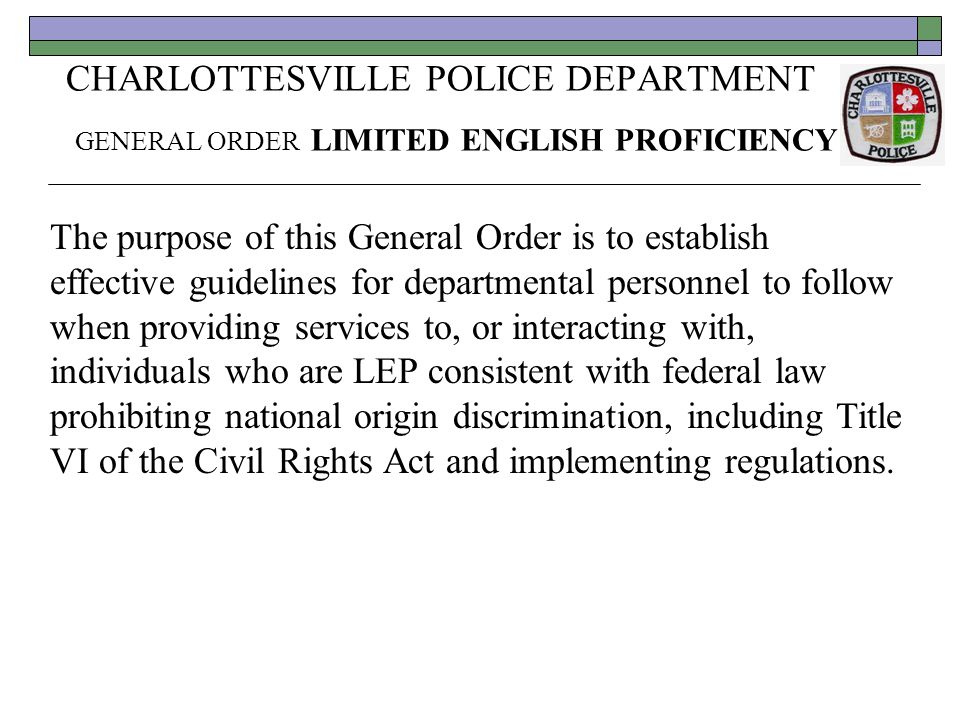 CHARLOTTESVILLE POLICE DEPARTMENT GENERAL ORDER LIMITED ENGLISH PROFICIENCY The purpose of this General Order is to establish effective guidelines for departmental personnel to follow when providing services to, or interacting with, individuals who are LEP consistent with federal law prohibiting national origin discrimination, including Title VI of the Civil Rights Act and implementing regulations.