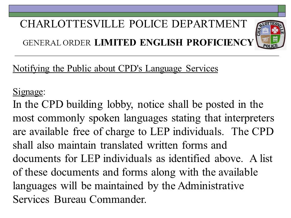 CHARLOTTESVILLE POLICE DEPARTMENT GENERAL ORDER LIMITED ENGLISH PROFICIENCY Notifying the Public about CPD s Language Services Signage: In the CPD building lobby, notice shall be posted in the most commonly spoken languages stating that interpreters are available free of charge to LEP individuals.