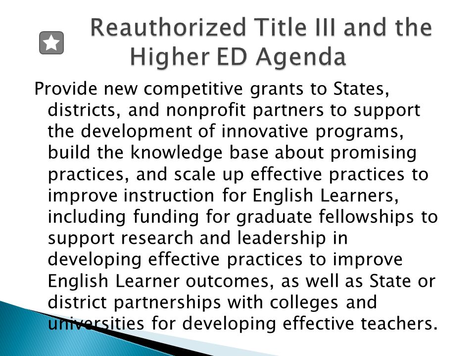 Provide new competitive grants to States, districts, and nonprofit partners to support the development of innovative programs, build the knowledge base about promising practices, and scale up effective practices to improve instruction for English Learners, including funding for graduate fellowships to support research and leadership in developing effective practices to improve English Learner outcomes, as well as State or district partnerships with colleges and universities for developing effective teachers.