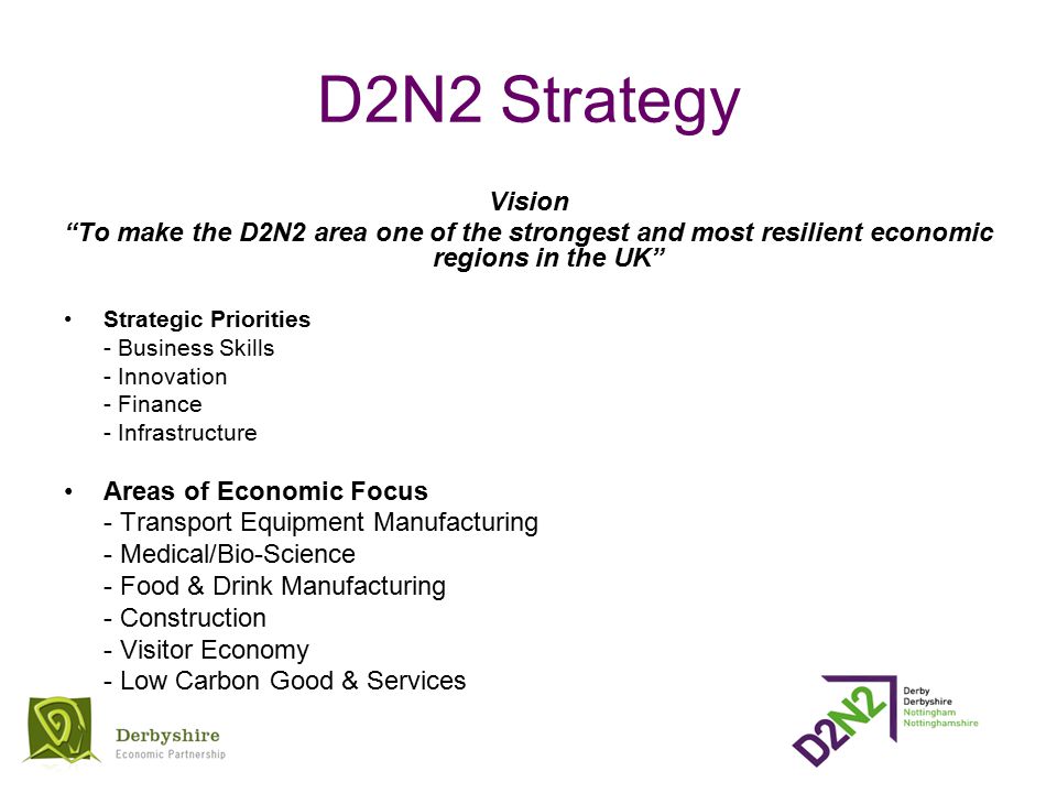 D2N2 Strategy Vision To make the D2N2 area one of the strongest and most resilient economic regions in the UK Strategic Priorities - Business Skills - Innovation - Finance - Infrastructure Areas of Economic Focus - Transport Equipment Manufacturing - Medical/Bio-Science - Food & Drink Manufacturing - Construction - Visitor Economy - Low Carbon Good & Services