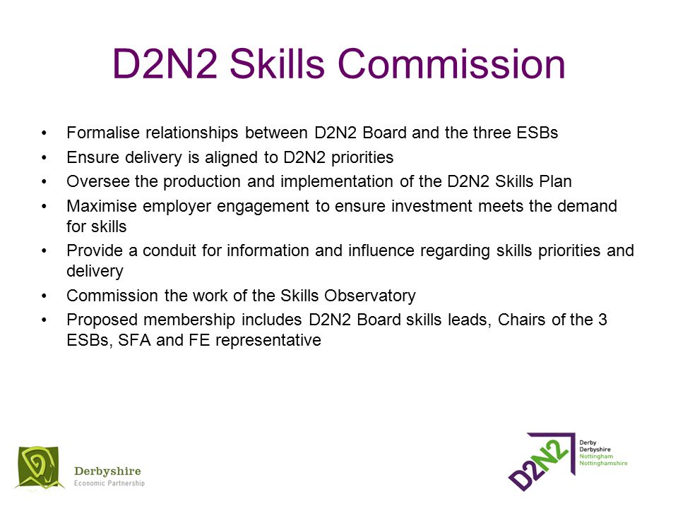 D2N2 Skills Commission Formalise relationships between D2N2 Board and the three ESBs Ensure delivery is aligned to D2N2 priorities Oversee the production and implementation of the D2N2 Skills Plan Maximise employer engagement to ensure investment meets the demand for skills Provide a conduit for information and influence regarding skills priorities and delivery Commission the work of the Skills Observatory Proposed membership includes D2N2 Board skills leads, Chairs of the 3 ESBs, SFA and FE representative