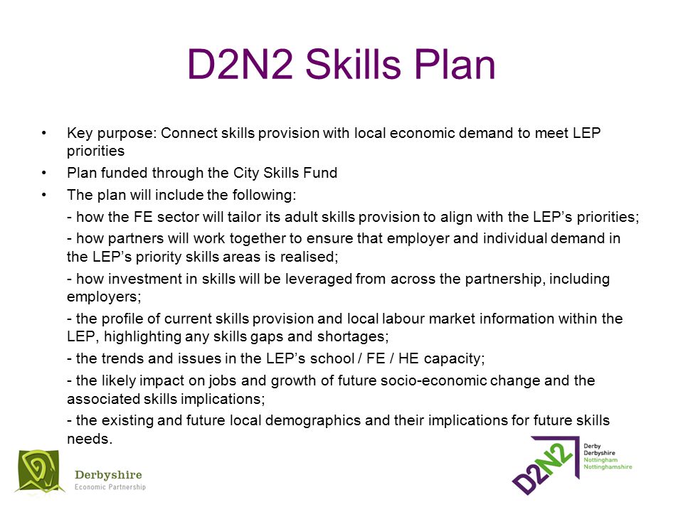 D2N2 Skills Plan Key purpose: Connect skills provision with local economic demand to meet LEP priorities Plan funded through the City Skills Fund The plan will include the following: - how the FE sector will tailor its adult skills provision to align with the LEP’s priorities; - how partners will work together to ensure that employer and individual demand in the LEP’s priority skills areas is realised; - how investment in skills will be leveraged from across the partnership, including employers; - the profile of current skills provision and local labour market information within the LEP, highlighting any skills gaps and shortages; - the trends and issues in the LEP’s school / FE / HE capacity; - the likely impact on jobs and growth of future socio-economic change and the associated skills implications; - the existing and future local demographics and their implications for future skills needs.
