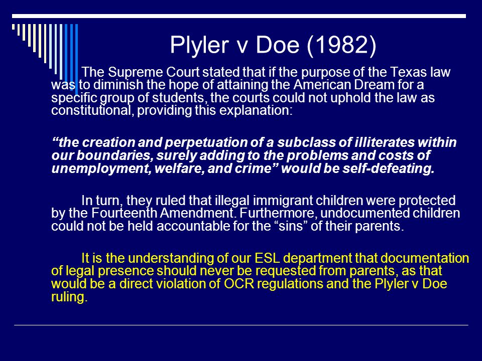 Plyler v Doe (1982) The Supreme Court stated that if the purpose of the Texas law was to diminish the hope of attaining the American Dream for a specific group of students, the courts could not uphold the law as constitutional, providing this explanation: the creation and perpetuation of a subclass of illiterates within our boundaries, surely adding to the problems and costs of unemployment, welfare, and crime would be self-defeating.
