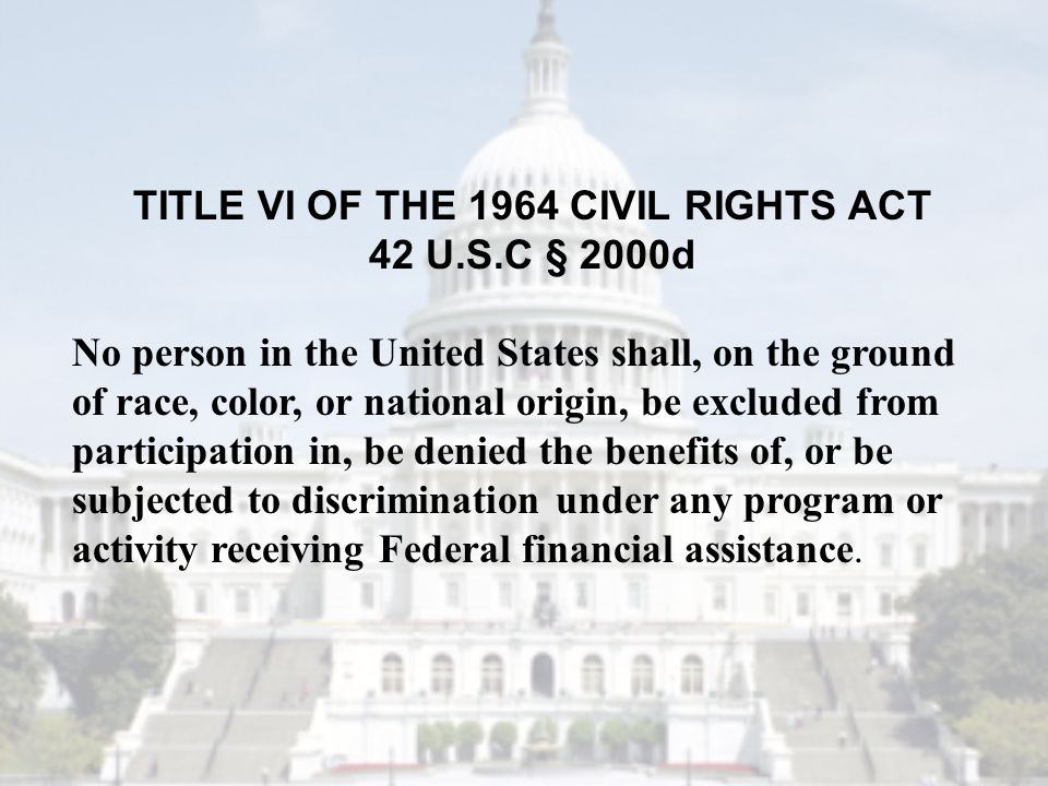 TITLE VI OF THE 1964 CIVIL RIGHTS ACT 42 U.S.C § 2000d No person in the United States shall, on the ground of race, color, or national origin, be excluded from participation in, be denied the benefits of, or be subjected to discrimination under any program or activity receiving Federal financial assistance.
