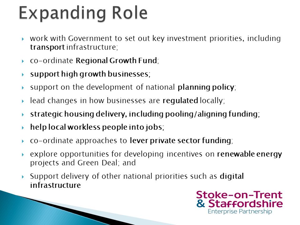  work with Government to set out key investment priorities, including transport infrastructure;  co-ordinate Regional Growth Fund;  support high growth businesses;  support on the development of national planning policy;  lead changes in how businesses are regulated locally;  strategic housing delivery, including pooling/aligning funding;  help local workless people into jobs;  co-ordinate approaches to lever private sector funding;  explore opportunities for developing incentives on renewable energy projects and Green Deal; and  Support delivery of other national priorities such as digital infrastructure