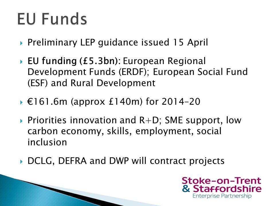  Preliminary LEP guidance issued 15 April  EU funding (£5.3bn): European Regional Development Funds (ERDF); European Social Fund (ESF) and Rural Development  €161.6m (approx £140m) for 2014–20  Priorities innovation and R+D; SME support, low carbon economy, skills, employment, social inclusion  DCLG, DEFRA and DWP will contract projects