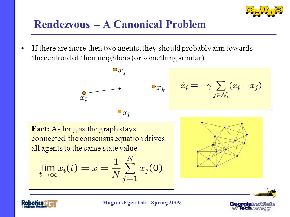 7 Magnus Egerstedt - Spring 2009 Rendezvous – A Canonical Problem If there are more then two agents, they should probably aim towards the centroid of their neighbors (or something similar) Fact: As long as the graph stays connected, the consensus equation drives all agents to the same state value