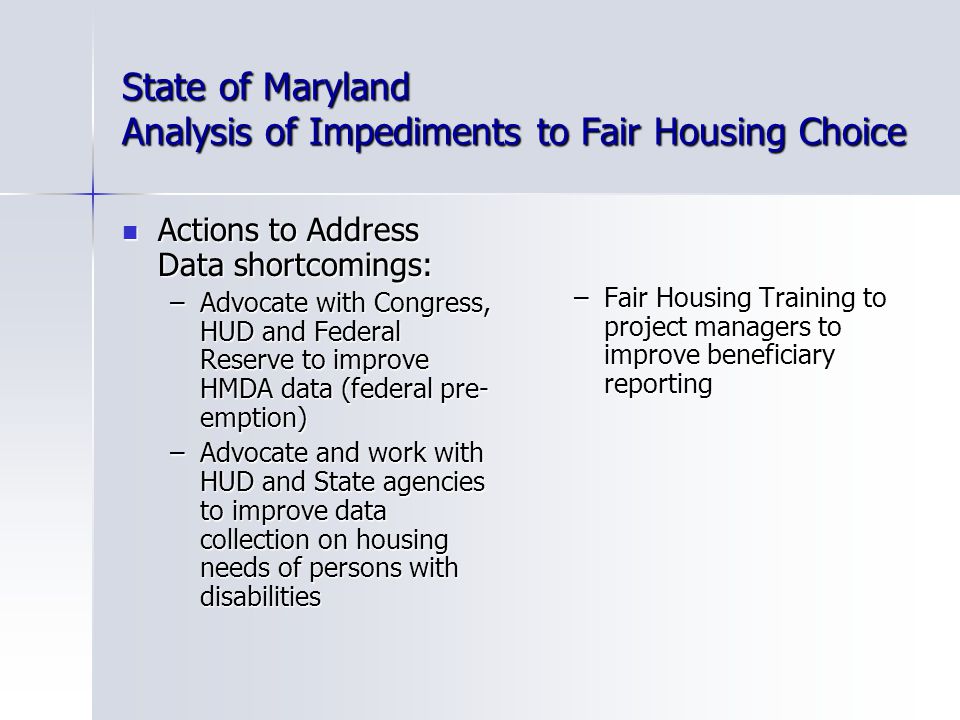 State of Maryland Analysis of Impediments to Fair Housing Choice Actions to Address Data shortcomings: Actions to Address Data shortcomings: –Advocate with Congress, HUD and Federal Reserve to improve HMDA data (federal pre- emption) –Advocate and work with HUD and State agencies to improve data collection on housing needs of persons with disabilities –Fair Housing Training to project managers to improve beneficiary reporting