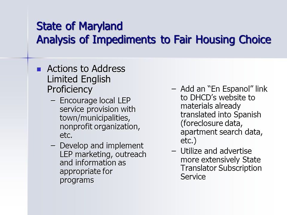 State of Maryland Analysis of Impediments to Fair Housing Choice Actions to Address Limited English Proficiency Actions to Address Limited English Proficiency –Encourage local LEP service provision with town/municipalities, nonprofit organization, etc.