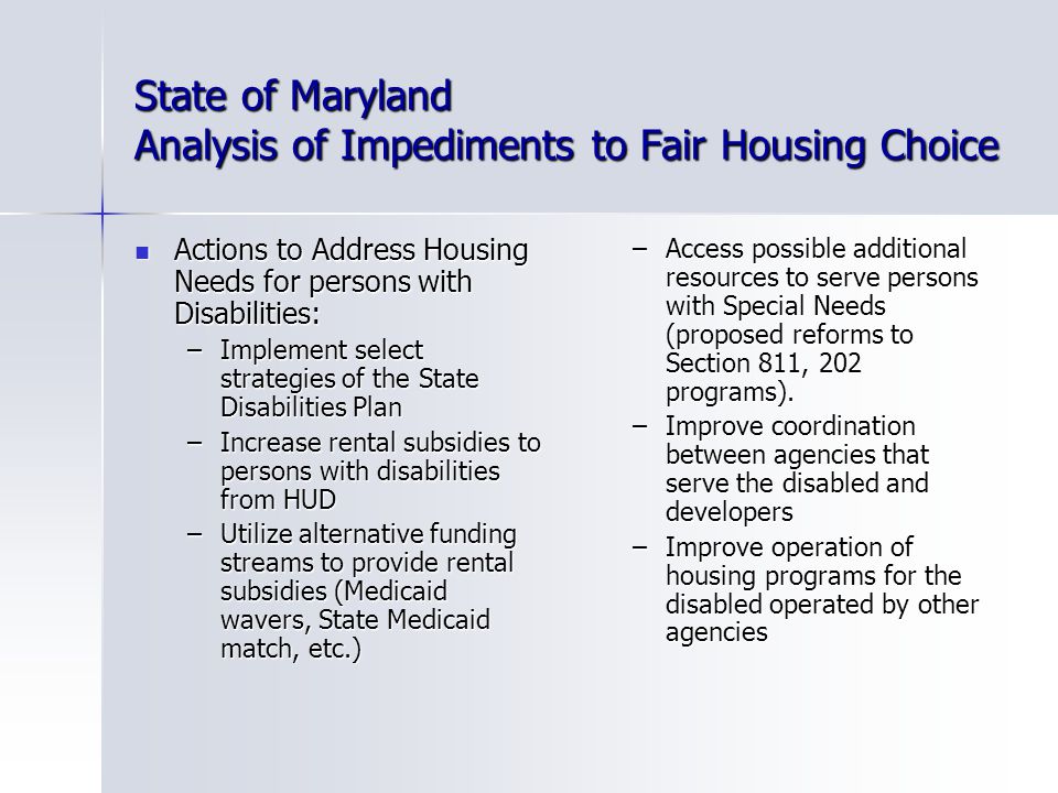 State of Maryland Analysis of Impediments to Fair Housing Choice Actions to Address Housing Needs for persons with Disabilities: Actions to Address Housing Needs for persons with Disabilities: –Implement select strategies of the State Disabilities Plan –Increase rental subsidies to persons with disabilities from HUD –Utilize alternative funding streams to provide rental subsidies (Medicaid wavers, State Medicaid match, etc.) –Access possible additional resources to serve persons with Special Needs (proposed reforms to Section 811, 202 programs).