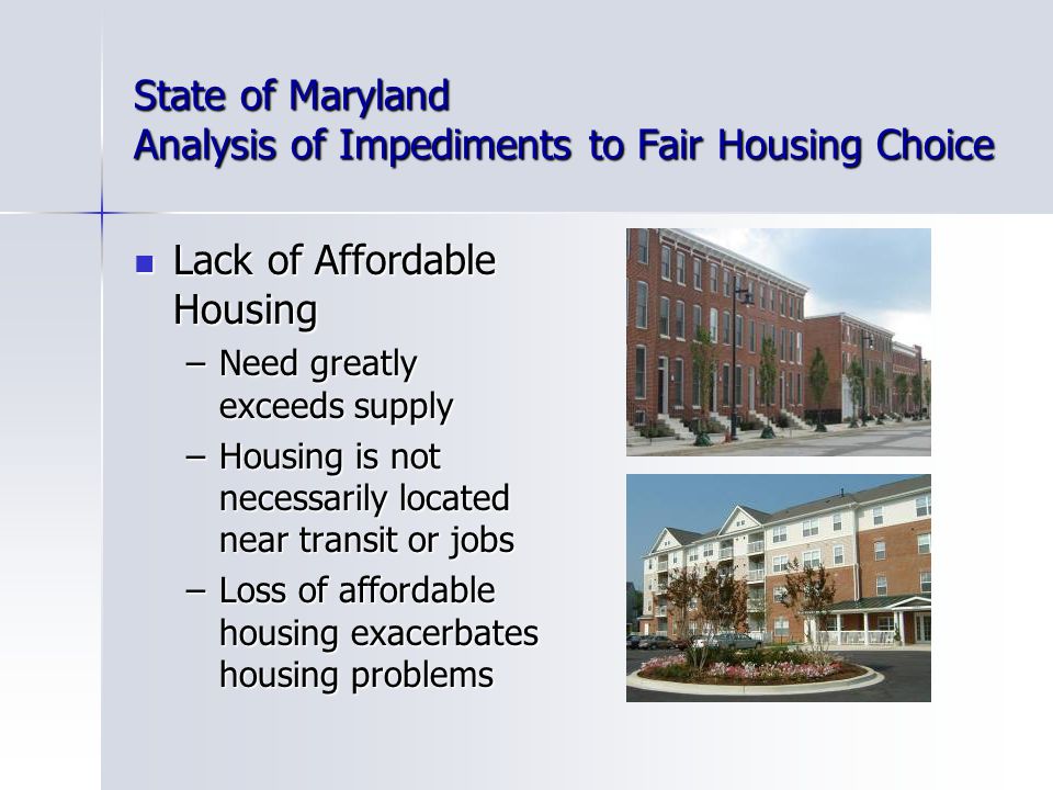 State of Maryland Analysis of Impediments to Fair Housing Choice Lack of Affordable Housing Lack of Affordable Housing –Need greatly exceeds supply –Housing is not necessarily located near transit or jobs –Loss of affordable housing exacerbates housing problems