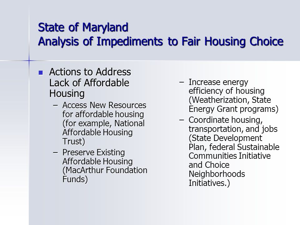 State of Maryland Analysis of Impediments to Fair Housing Choice Actions to Address Lack of Affordable Housing Actions to Address Lack of Affordable Housing –Access New Resources for affordable housing (for example, National Affordable Housing Trust) –Preserve Existing Affordable Housing (MacArthur Foundation Funds) –Increase energy efficiency of housing (Weatherization, State Energy Grant programs) –Coordinate housing, transportation, and jobs (State Development Plan, federal Sustainable Communities Initiative and Choice Neighborhoods Initiatives.)