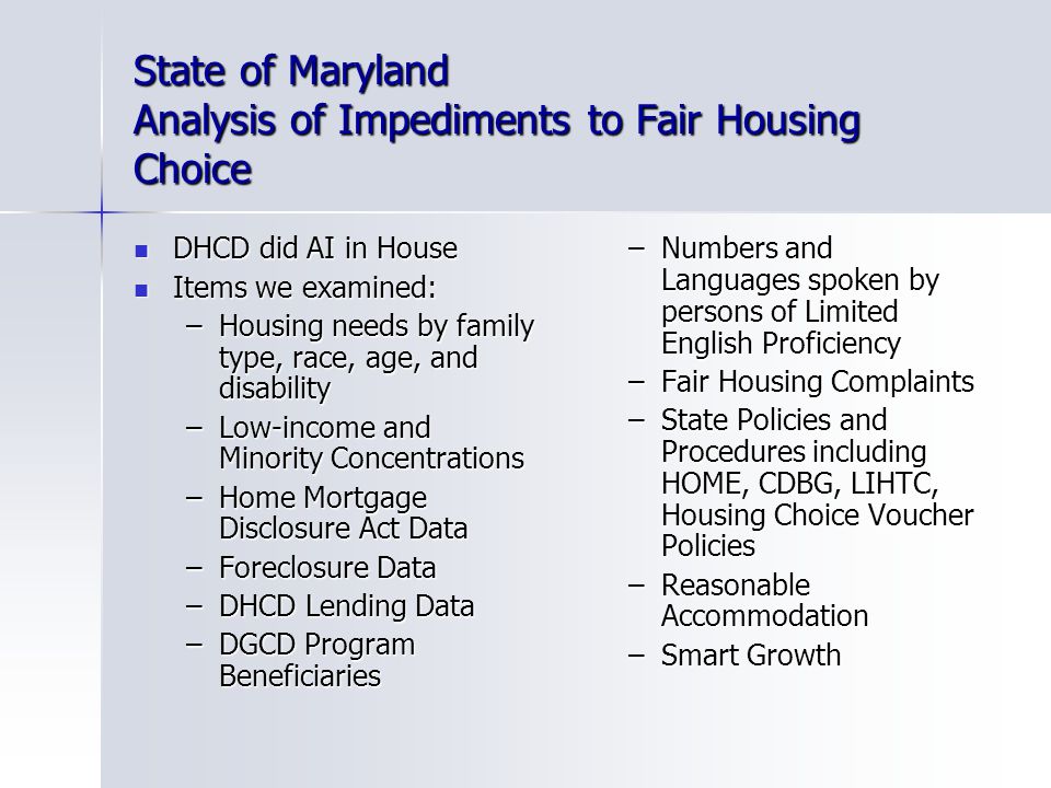 State of Maryland Analysis of Impediments to Fair Housing Choice DHCD did AI in House DHCD did AI in House Items we examined: Items we examined: –Housing needs by family type, race, age, and disability –Low-income and Minority Concentrations –Home Mortgage Disclosure Act Data –Foreclosure Data –DHCD Lending Data –DGCD Program Beneficiaries –Numbers and Languages spoken by persons of Limited English Proficiency –Fair Housing Complaints –State Policies and Procedures including HOME, CDBG, LIHTC, Housing Choice Voucher Policies –Reasonable Accommodation –Smart Growth