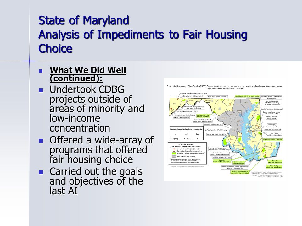 State of Maryland Analysis of Impediments to Fair Housing Choice What We Did Well (continued): What We Did Well (continued): Undertook CDBG projects outside of areas of minority and low-income concentration Undertook CDBG projects outside of areas of minority and low-income concentration Offered a wide-array of programs that offered fair housing choice Offered a wide-array of programs that offered fair housing choice Carried out the goals and objectives of the last AI Carried out the goals and objectives of the last AI
