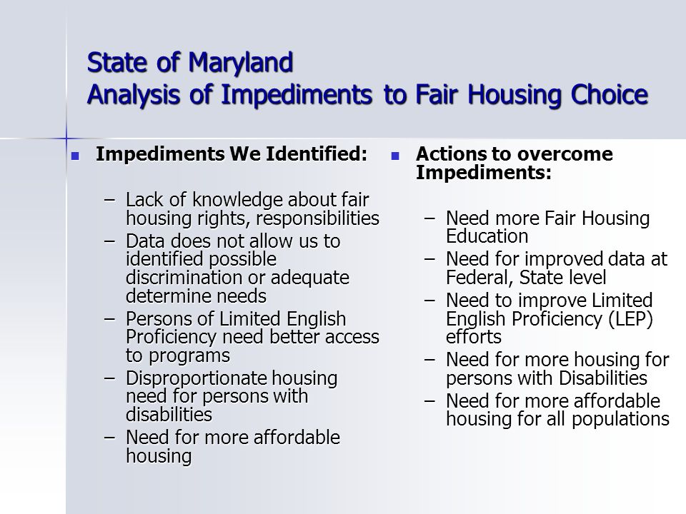 State of Maryland Analysis of Impediments to Fair Housing Choice Impediments We Identified: Impediments We Identified: –Lack of knowledge about fair housing rights, responsibilities –Data does not allow us to identified possible discrimination or adequate determine needs –Persons of Limited English Proficiency need better access to programs –Disproportionate housing need for persons with disabilities –Need for more affordable housing Actions to overcome Impediments: Actions to overcome Impediments: –Need more Fair Housing Education –Need for improved data at Federal, State level –Need to improve Limited English Proficiency (LEP) efforts –Need for more housing for persons with Disabilities –Need for more affordable housing for all populations
