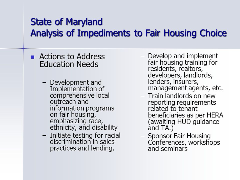 State of Maryland Analysis of Impediments to Fair Housing Choice Actions to Address Education Needs Actions to Address Education Needs –Development and Implementation of comprehensive local outreach and information programs on fair housing, emphasizing race, ethnicity, and disability –Initiate testing for racial discrimination in sales practices and lending.