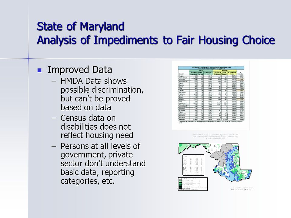 State of Maryland Analysis of Impediments to Fair Housing Choice Improved Data Improved Data –HMDA Data shows possible discrimination, but can’t be proved based on data –Census data on disabilities does not reflect housing need –Persons at all levels of government, private sector don’t understand basic data, reporting categories, etc.