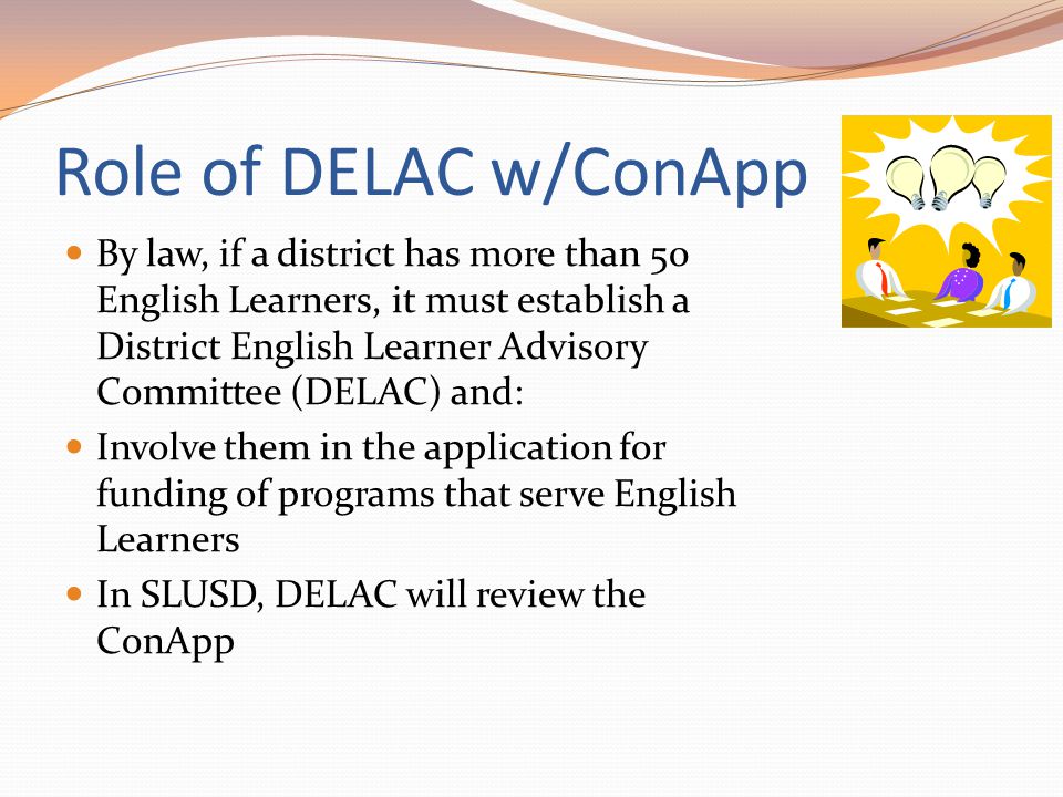 Role of DELAC w/ConApp By law, if a district has more than 50 English Learners, it must establish a District English Learner Advisory Committee (DELAC) and: Involve them in the application for funding of programs that serve English Learners In SLUSD, DELAC will review the ConApp