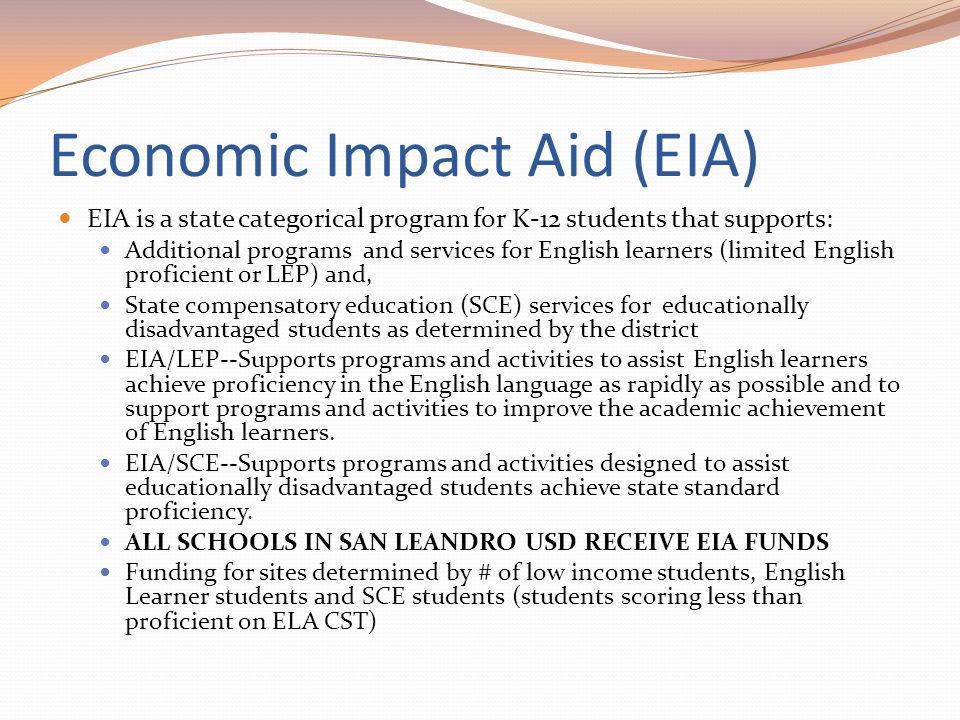 Economic Impact Aid (EIA) EIA is a state categorical program for K-12 students that supports: Additional programs and services for English learners (limited English proficient or LEP) and, State compensatory education (SCE) services for educationally disadvantaged students as determined by the district EIA/LEP--Supports programs and activities to assist English learners achieve proficiency in the English language as rapidly as possible and to support programs and activities to improve the academic achievement of English learners.