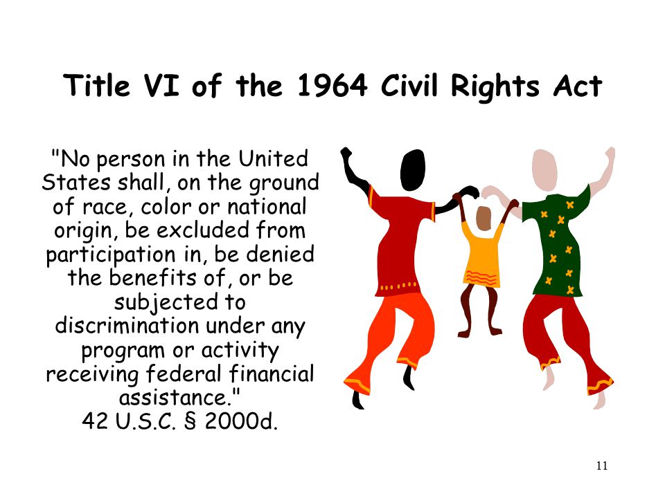 Title VI of the 1964 Civil Rights Act No person in the United States shall, on the ground of race, color or national origin, be excluded from participation in, be denied the benefits of, or be subjected to discrimination under any program or activity receiving federal financial assistance. 42 U.S.C.