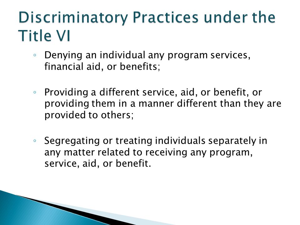 ◦ Denying an individual any program services, financial aid, or benefits; ◦ Providing a different service, aid, or benefit, or providing them in a manner different than they are provided to others; ◦ Segregating or treating individuals separately in any matter related to receiving any program, service, aid, or benefit.