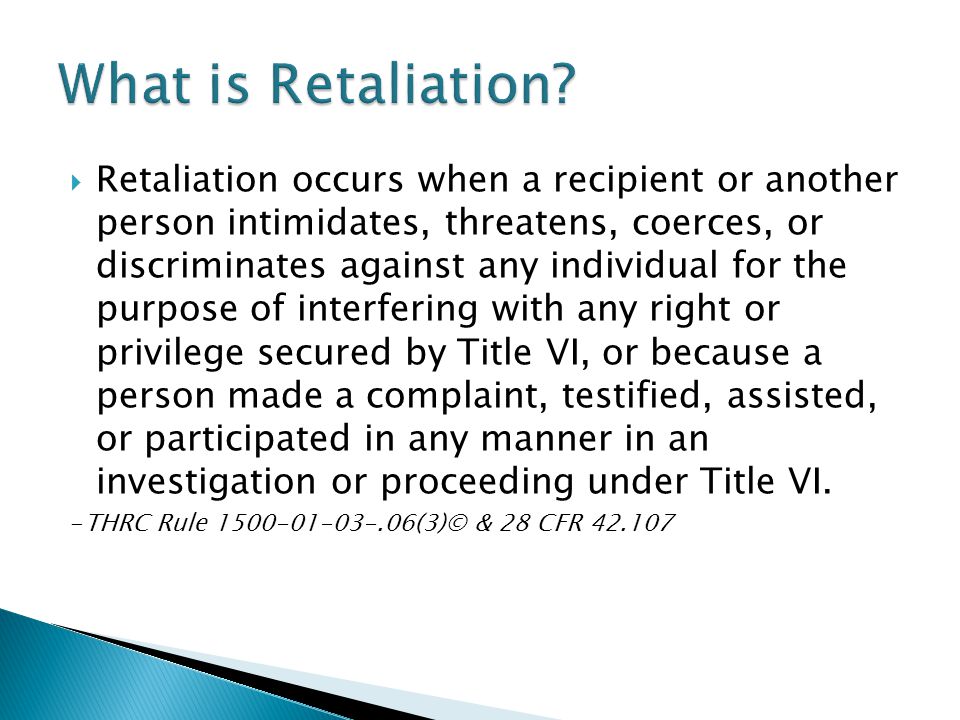  Retaliation occurs when a recipient or another person intimidates, threatens, coerces, or discriminates against any individual for the purpose of interfering with any right or privilege secured by Title VI, or because a person made a complaint, testified, assisted, or participated in any manner in an investigation or proceeding under Title VI.