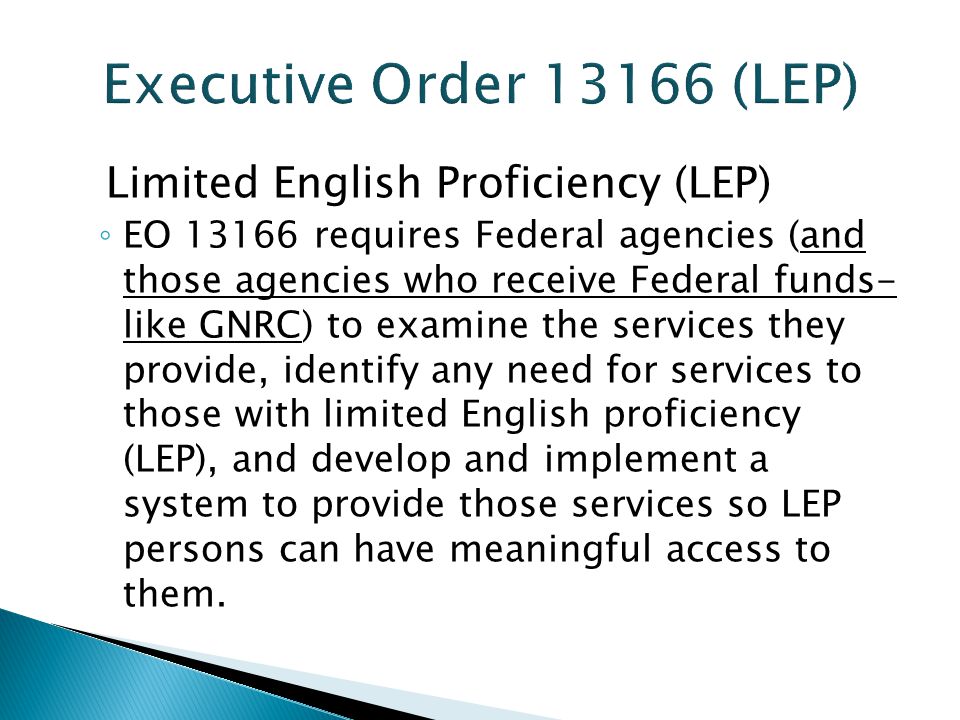 Limited English Proficiency (LEP) ◦ EO requires Federal agencies (and those agencies who receive Federal funds- like GNRC) to examine the services they provide, identify any need for services to those with limited English proficiency (LEP), and develop and implement a system to provide those services so LEP persons can have meaningful access to them.