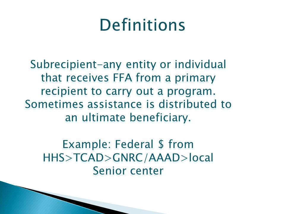 Subrecipient-any entity or individual that receives FFA from a primary recipient to carry out a program.