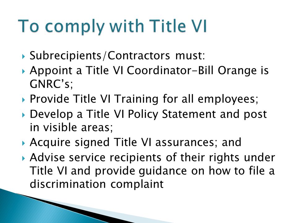 Flood of 2010  Subrecipients/Contractors must:  Appoint a Title VI Coordinator-Bill Orange is GNRC’s;  Provide Title VI Training for all employees;  Develop a Title VI Policy Statement and post in visible areas;  Acquire signed Title VI assurances; and  Advise service recipients of their rights under Title VI and provide guidance on how to file a discrimination complaint