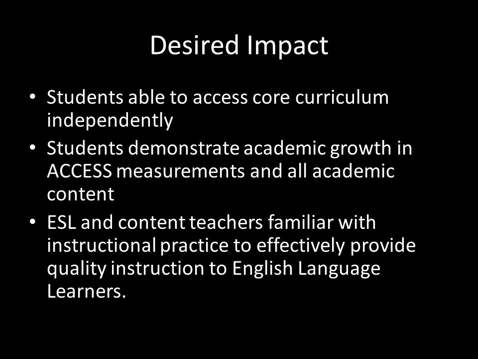 Desired Impact Students able to access core curriculum independently Students demonstrate academic growth in ACCESS measurements and all academic content ESL and content teachers familiar with instructional practice to effectively provide quality instruction to English Language Learners.