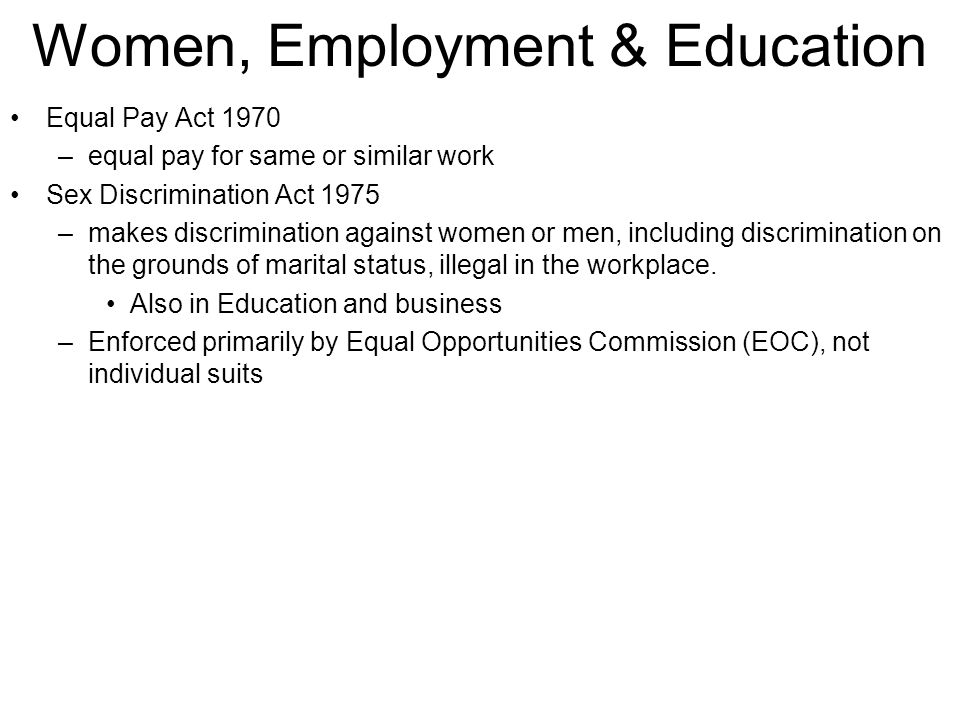 Women, Employment & Education Equal Pay Act 1970 –equal pay for same or similar work Sex Discrimination Act 1975 –makes discrimination against women or men, including discrimination on the grounds of marital status, illegal in the workplace.