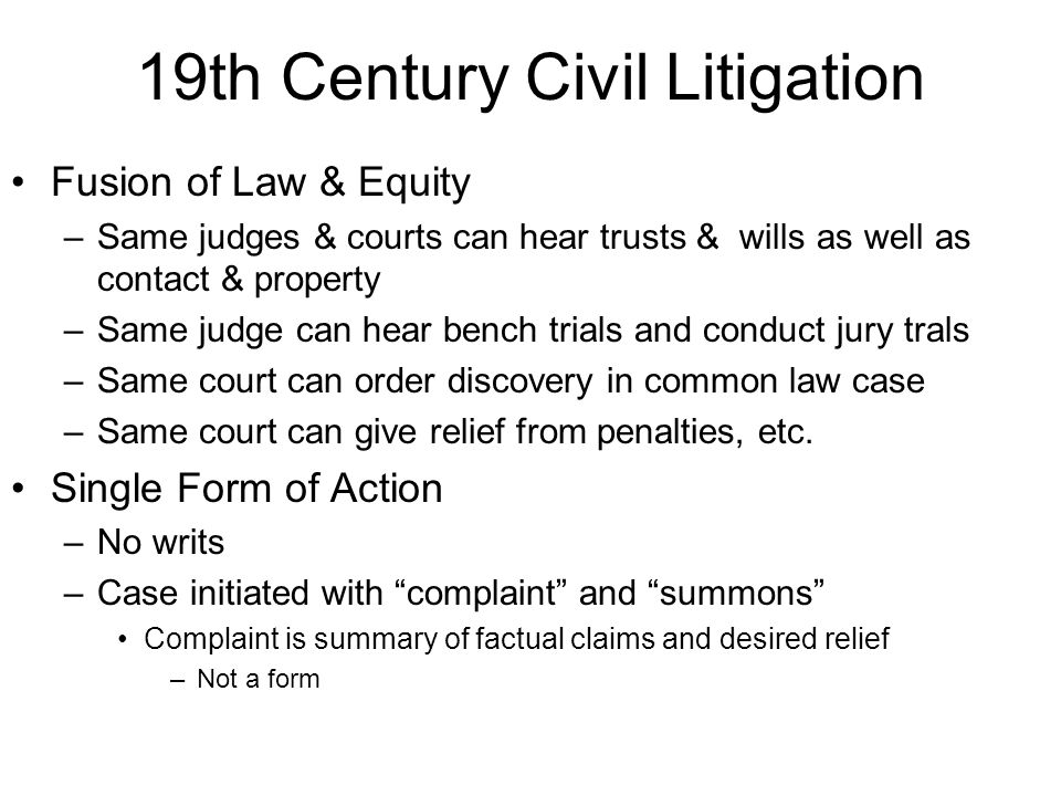 19th Century Civil Litigation Fusion of Law & Equity –Same judges & courts can hear trusts & wills as well as contact & property –Same judge can hear bench trials and conduct jury trals –Same court can order discovery in common law case –Same court can give relief from penalties, etc.